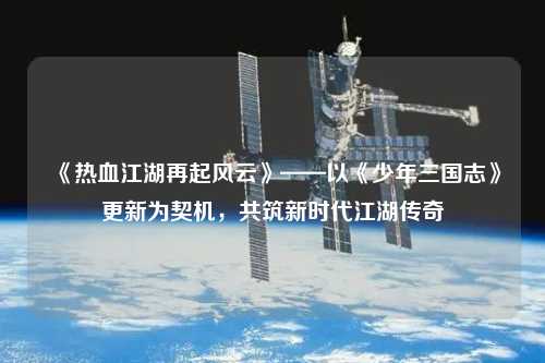 《熱血江湖再起風(fēng)云》——以《少年三國志》更新為契機，共筑新時代江湖傳奇