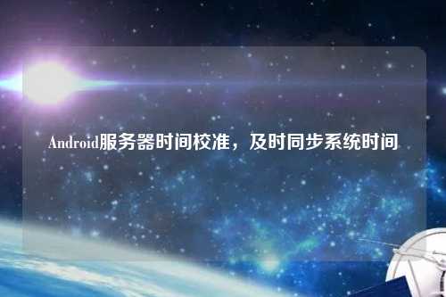 Android服務(wù)器時(shí)間校準(zhǔn)，及時(shí)同步系統(tǒng)時(shí)間