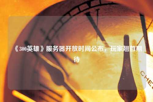 《300英雄》服務(wù)器開放時間公布，玩家翹首期待