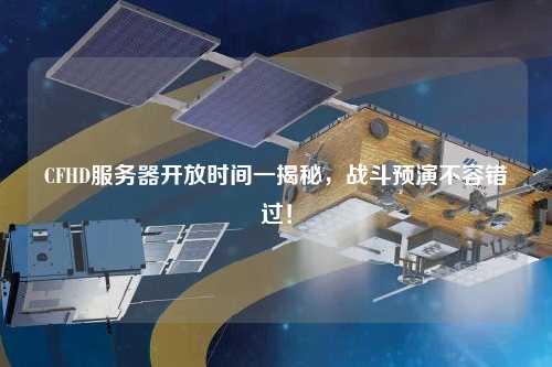 CFHD服務(wù)器開放時間一揭秘，戰(zhàn)斗預(yù)演不容錯過！